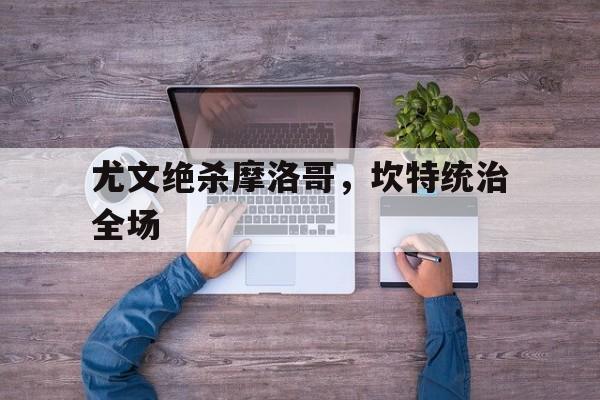 尤文绝杀摩洛哥，坎特统治全场的简单介绍